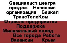 Специалист центра продаж › Название организации ­ Байкал-ТрансТелеКом › Отрасль предприятия ­ Поддержка › Минимальный оклад ­ 20 000 - Все города Работа » Вакансии   . Крым,Бахчисарай